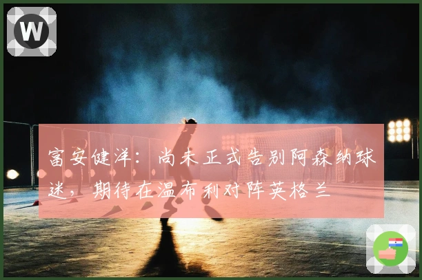 富安健洋：尚未正式告别阿森纳球迷，期待在温布利对阵英格兰