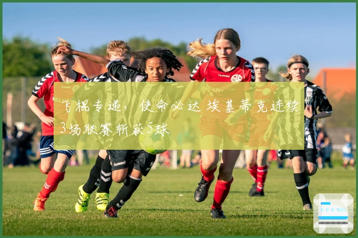 飞棍专递，使命必达 埃基蒂克连续3场联赛斩获5球