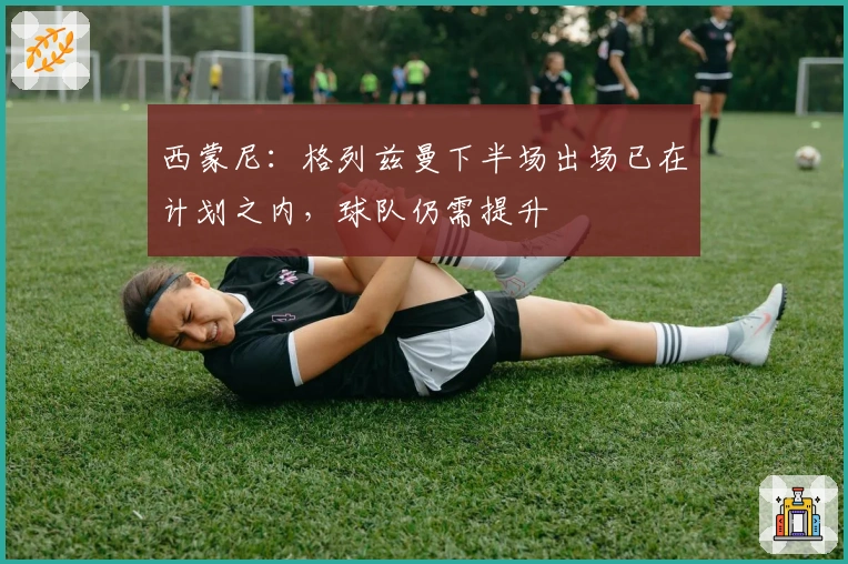 西蒙尼：格列兹曼下半场出场已在计划之内，球队仍需提升