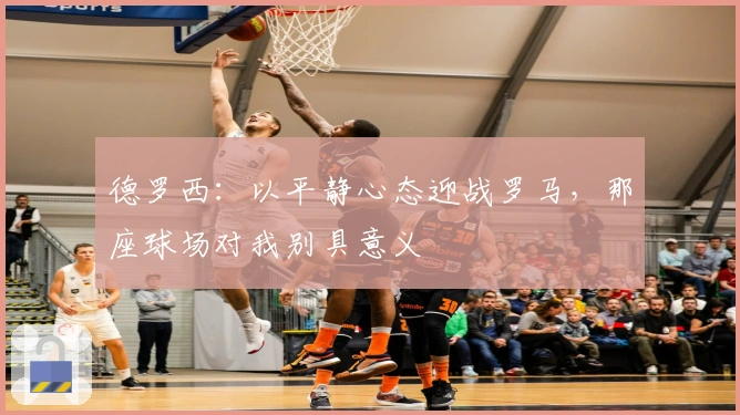 德罗西：以平静心态迎战罗马，那座球场对我别具意义