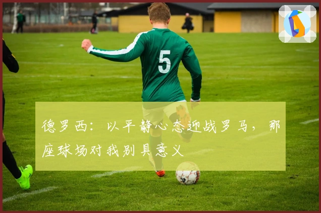 德罗西：以平静心态迎战罗马，那座球场对我别具意义